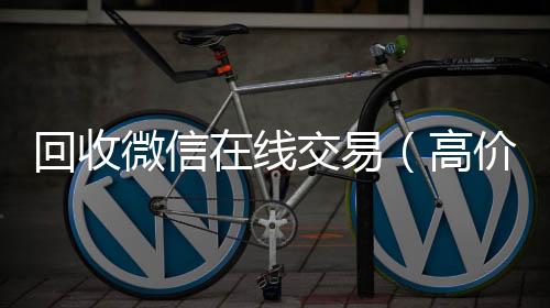 回收微信在线24小时收vx秒结交易（高价回收微信平台）
